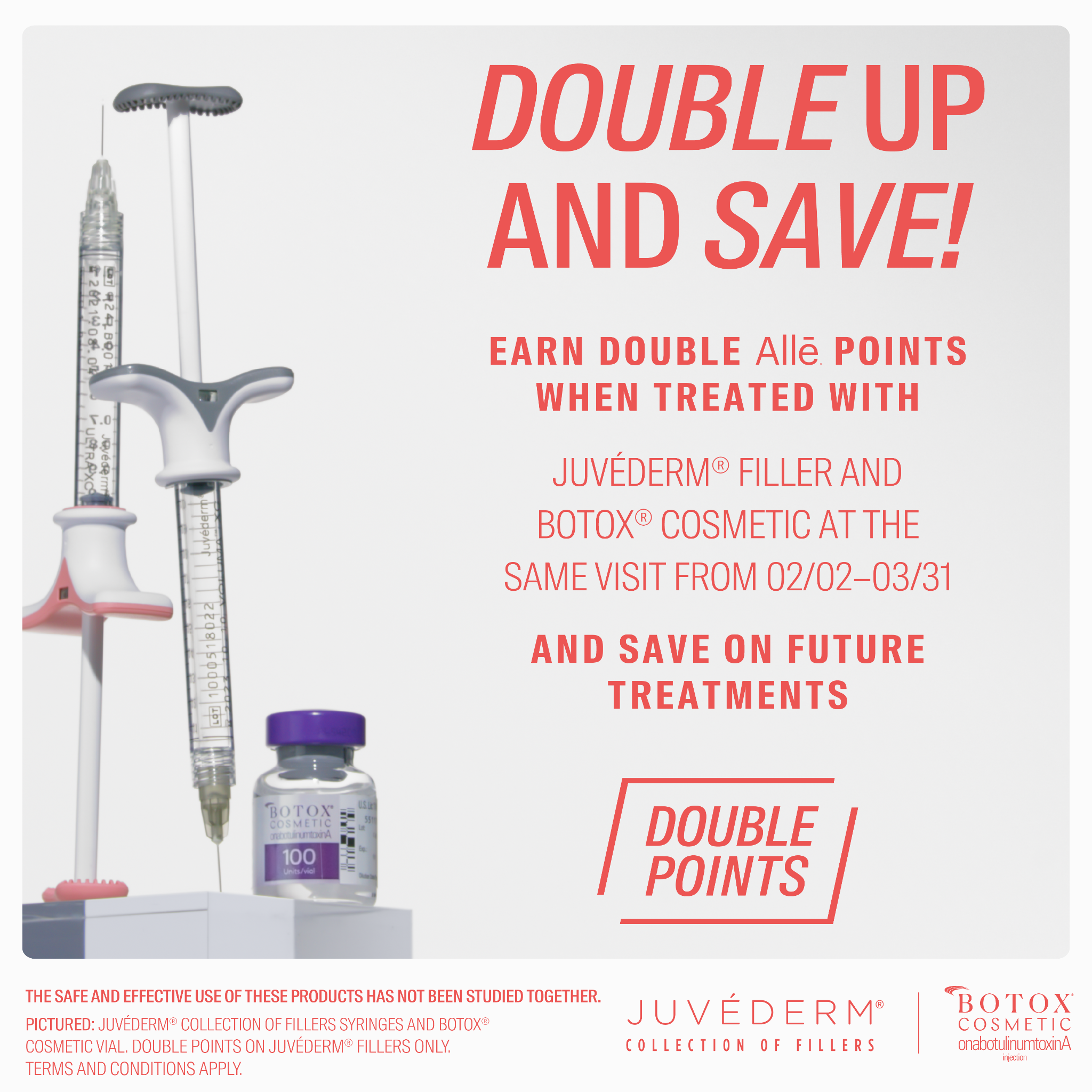 DOUBLE UP AND SAVE! EARN DOUBLE Alle POINTS WHEN TREATED WITH JUVÉDERM® FILLER AND BOTOX® COSMETIC AT THE SAME VISIT FROM 02/02-03/31 AND SAVE ON FUTURE TREATMENTS
